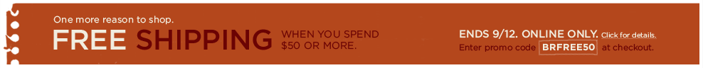 one more reason to shop. free shipping. when you spend $50 or more. ends 9/12. online only. enter promo code BRFREE50 at checkout. click for details >
